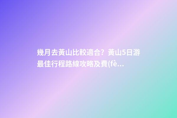 幾月去黃山比較適合？黃山5日游最佳行程路線攻略及費(fèi)用，看完不后悔